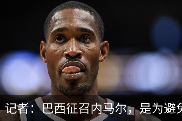 记者：巴西征召内马尔，是为避免他缺席成为球队表现不佳的借口